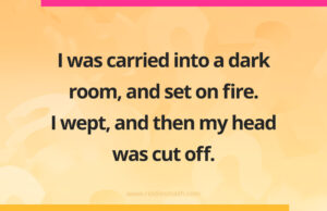 I was carried into a dark room, and set on fire. I wept, and then my head was cut off.