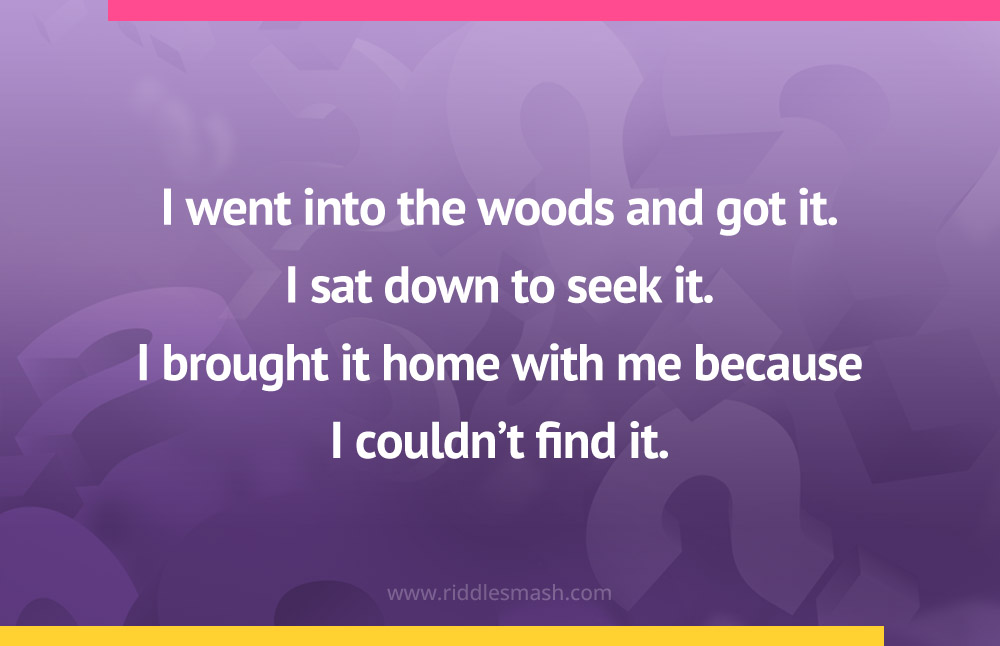 I went into the woods and got it.
I sat down to seek it. I brought it home with me because I couldn't find it.