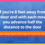 If you're 8 feet away from a door and with each move you advance half the distance to the door. How many moves will it take to reach the door?