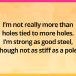 I'm not really more than holes tied to more holes. I'm strong as good steel, though not as stiff as a pole.