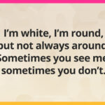 I'm white, I'm round, but not always around. Sometimes you see me, sometimes you don't.
