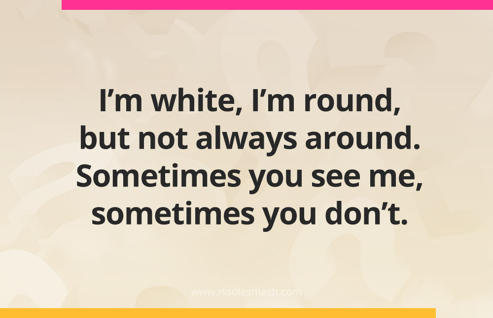 I'm white, I'm round, but not always around. Sometimes you see me, sometimes you don't.