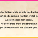 In marble halls as white as milk, lined with a skin as soft as silk. Within a fountain crystal-clear. A golden apple doth appear. No doors there are to this stronghold, yet thieves break in and steal the gold.
