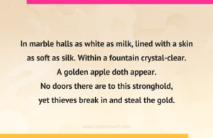 In marble halls as white as milk, lined with a skin as soft as silk. Within a fountain crystal-clear. A golden apple doth appear. No doors there are to this stronghold, yet thieves break in and steal the gold.