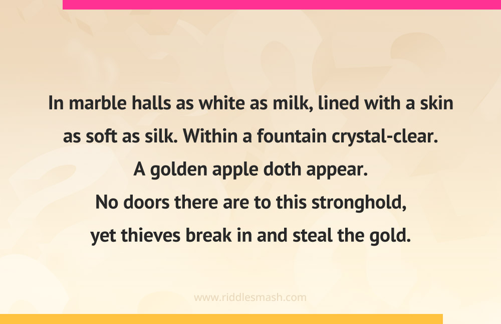 In marble halls as white as milk, lined with a skin as soft as silk. Within a fountain crystal-clear. A golden apple doth appear. No doors there are to this stronghold, yet thieves break in and steal the gold.