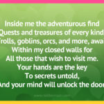 Inside me the adventurous find Quests and treasures of every kind. Trolls, goblins, orcs, and more, await Within my closed walls for All those that wish to visit me. Your hands are the key To secrets untold, And your mind will unlock the door.