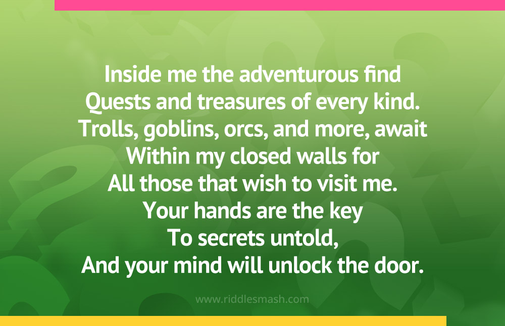 Inside me the adventurous find Quests and treasures of every kind. Trolls, goblins, orcs, and more, await Within my closed walls for All those that wish to visit me. Your hands are the key To secrets untold, And your mind will unlock the door.