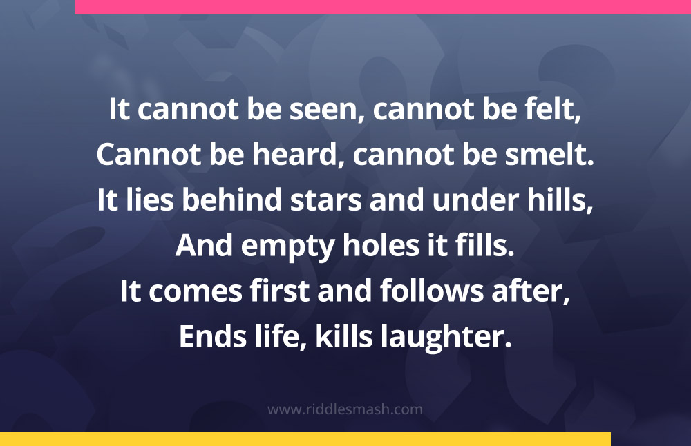It cannot be seen, cannot be felt,Cannot be heard, cannot be smelt. It lies behind stars and under hills, And empty holes it fills. It comes first and follows after, Ends life, kills laughter.