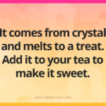 It comes from crystal and melts to a treat. Add it to your tea to make it sweet.