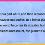 It is a part of us, and then replaced. It escapes out bodies, to a better place. The world becomes its sizeable home. Its passions unrestraint, the planet it roams.