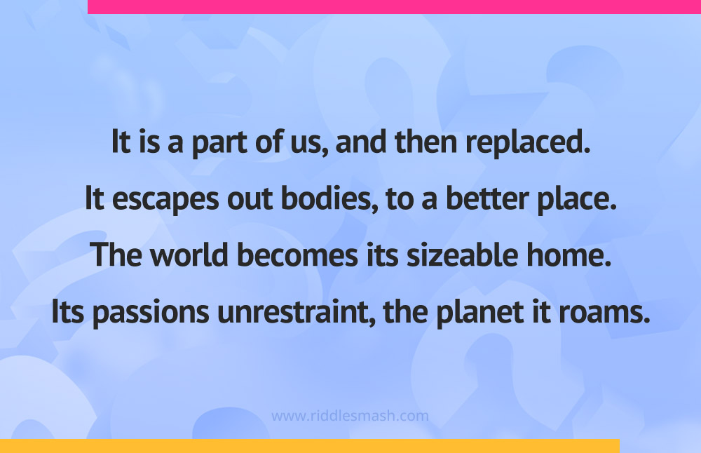 It is a part of us, and then replaced. It escapes out bodies, to a better place. The world becomes its sizeable home. Its passions unrestraint, the planet it roams.