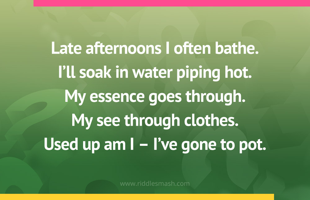 Late afternoons I often bathe. I'll soak in water piping hot. My essence goes through. My see through clothes. Used up am I - I've gone to pot.