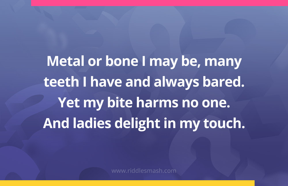 Metal or bone I may be, many teeth I have and always bared. Yet my bite harms no one. And ladies delight in my touch.