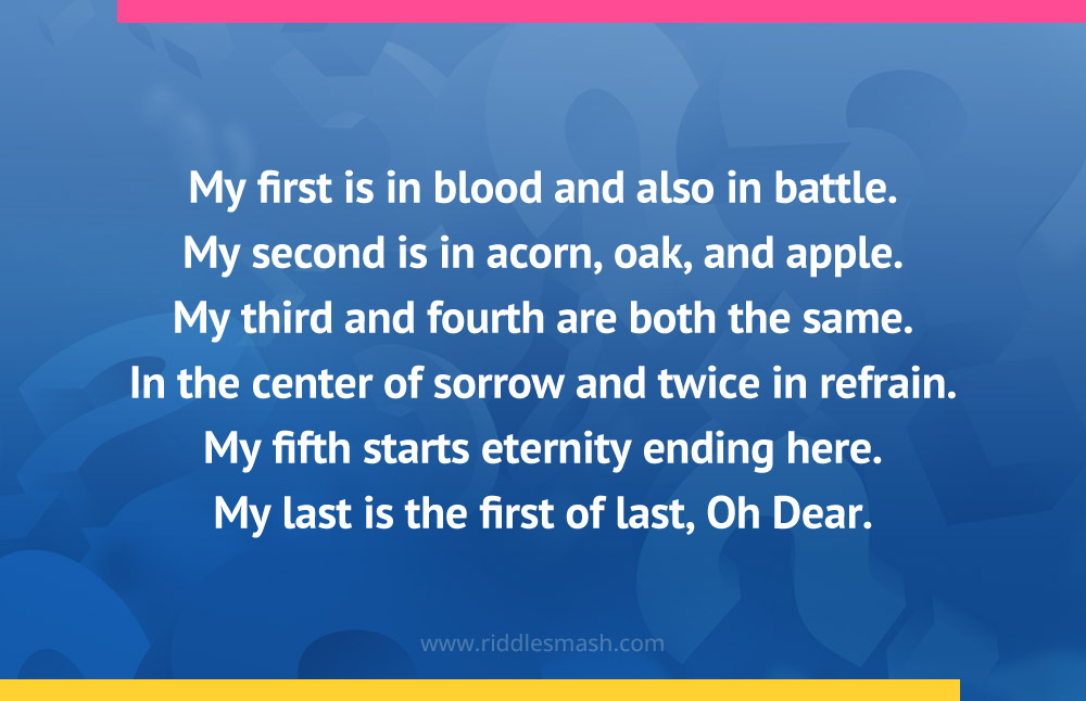 My first is in blood and also in battle. My second is in acorn, oak, and apple. My third and fourth are both the same. In the center of sorrow and twice in refrain. My fifth starts eternity ending here. My last is the first of last, Oh Dear.
