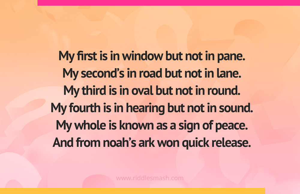 My first is in window but not in pane. My second's in road but not in lane. My third is in oval but not in round. My fourth is in hearing but not in sound. My whole is known as a sign of peace. And from noah's ark won quick release.