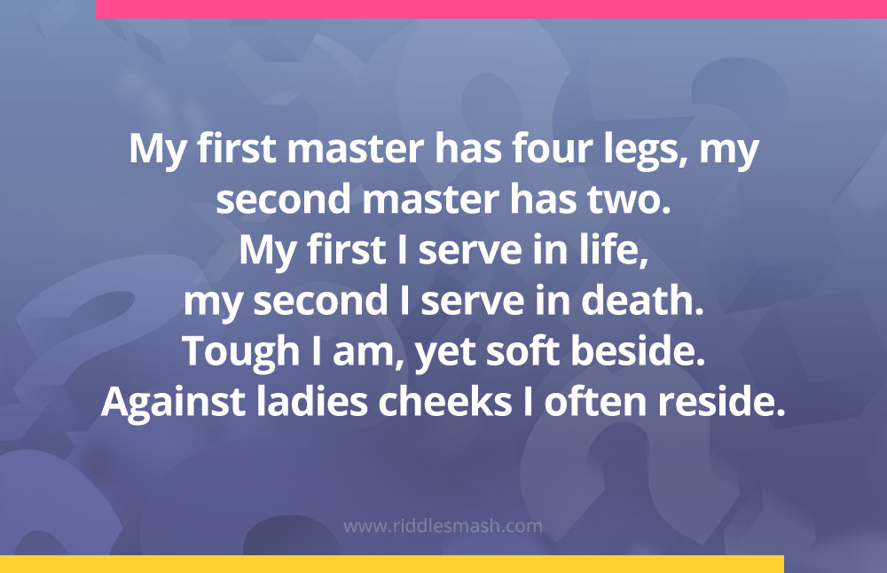 My first master has four legs, my second master has two. My first I serve in life, my second I serve in death. Tough I am, yet soft beside. Against ladies cheeks I often reside.