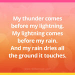 My thunder comes before my lightning. My lightning comes before my rain. And my rain dries all the ground it touches.