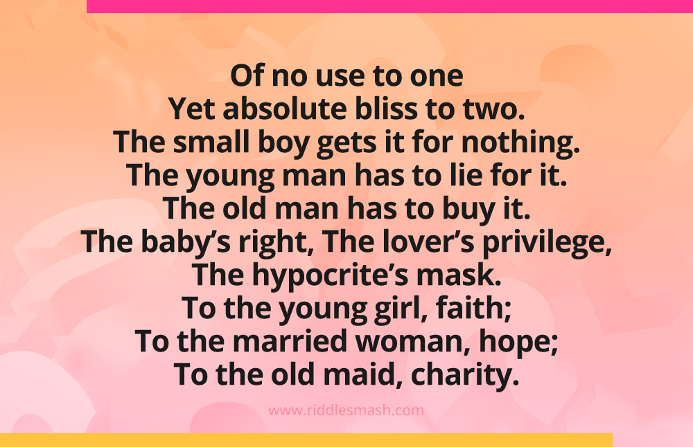 Of no use to one Yet absolute bliss to two. The small boy gets it for nothing. The young man has to lie for it. The old man has to buy it. The baby’s right, The lover’s privilege, The hypocrite’s mask. To the young girl, faith; To the married woman, hope; To the old maid, charity.