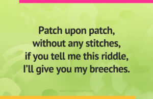 Patch upon patch, without any stitches, if you tell me this riddle, I'll give you my breeches.