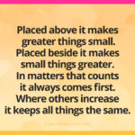 Placed above it makes greater things small. Placed beside it makes small things greater. In matters that counts it always comes first. Where others increase it keeps all things the same.