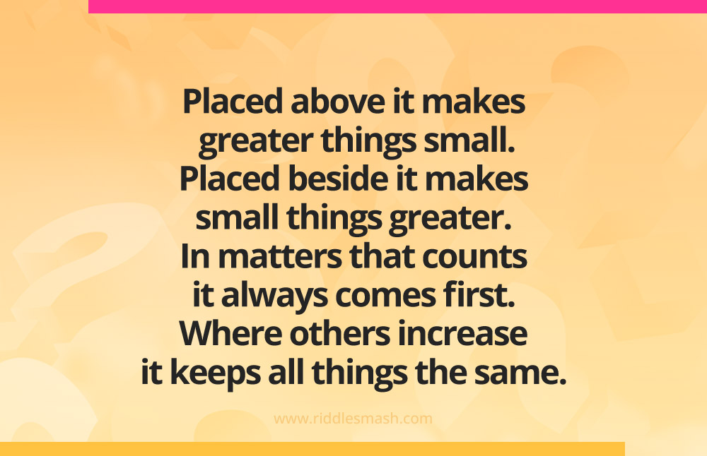 Placed above it makes greater things small. Placed beside it makes small things greater. In matters that counts it always comes first. Where others increase it keeps all things the same.