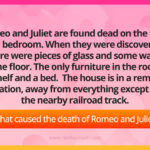 Romeo and Juliet are found dead on the floor in a bedroom. When they were discovered, there were pieces of glass and some water on the floor. The only furniture in the room is a shelf and a bed. The house is in a remote location, away from everything except for the nearby railroad track. What caused the death of Romeo and Juliet?