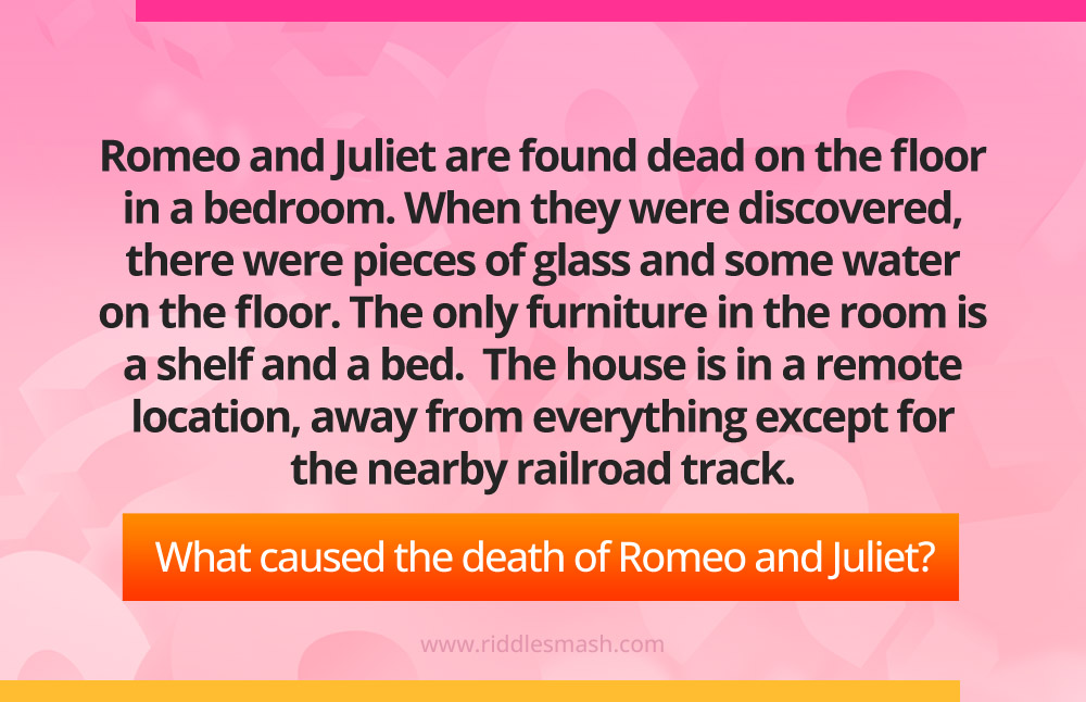 Romeo and Juliet are found dead on the floor in a bedroom. When they were discovered, there were pieces of glass and some water on the floor. The only furniture in the room is a shelf and a bed. The house is in a remote location, away from everything except for the nearby railroad track. What caused the death of Romeo and Juliet?