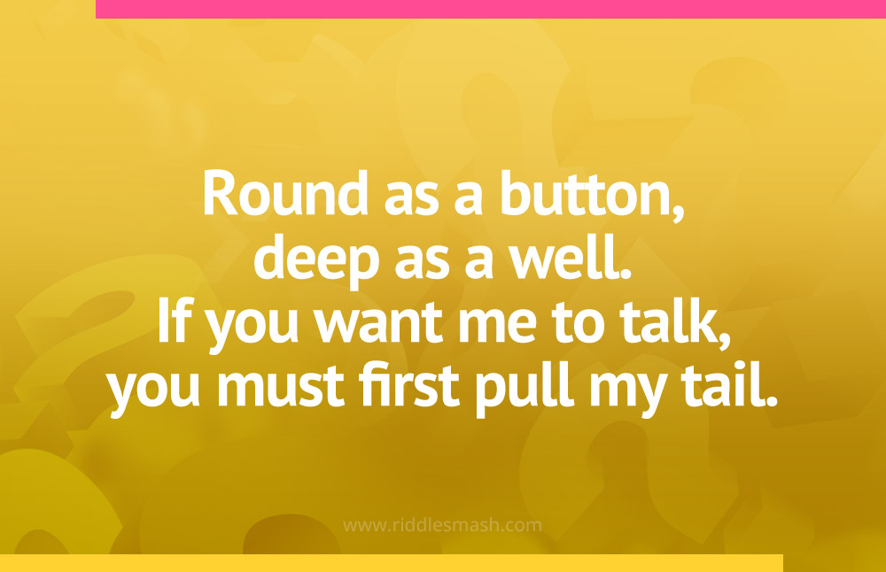 Round as a button, deep as a well. If you want me to talk, you must first pull my tail.