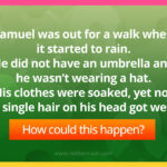 Samuel was out for a walk when it started to rain. He did not have an umbrella and he wasn't wearing a hat. His clothes were soaked, yet not a single hair on his head got wet.