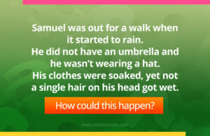 Samuel was out for a walk when it started to rain. He did not have an umbrella and he wasn't wearing a hat. His clothes were soaked, yet not a single hair on his head got wet.
