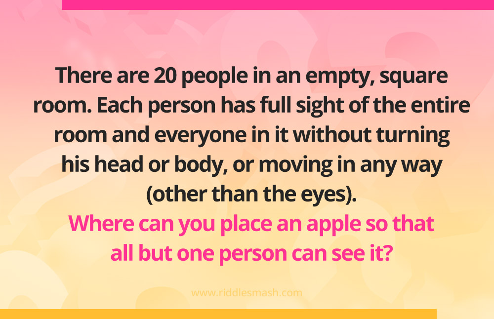 There are 20 people in an empty, square room.
Each person has full sight of the entire room and everyone in it without turning his head or body, or moving in any way (other than the eyes). Where can you place an apple so that all but one person can see it?
