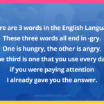 There are 3 words in the English Language. These three words all end in -gry. One is hungry, the other is angry. The third is one that you use every day, if you were paying attention I already gave you the answer.