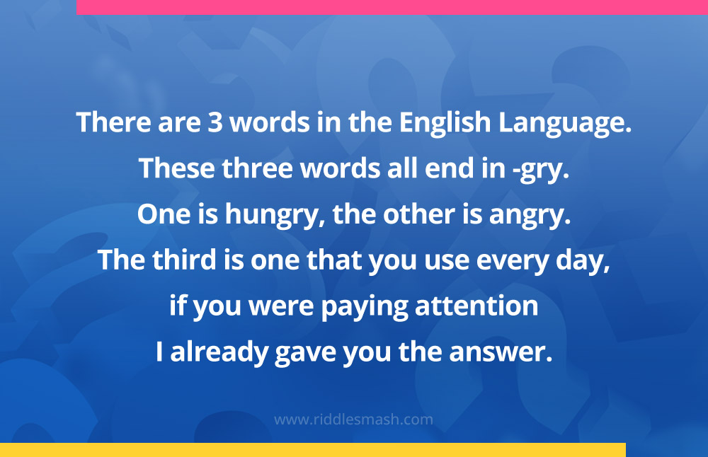 There are 3 words in the English Language. These three words all end in -gry. One is hungry, the other is angry. The third is one that you use every day, if you were paying attention I already gave you the answer.