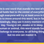 There is one word that stands the test of time and holds fast to the center of everything. Though everyone will try at least once in their life to move around this word, but in fact, unknowingly, they use it every moment of the day. Young or old, awake or in sleep, human or animal, this word stands fast. It belongs to everyone, to all living things, but no one can master it.