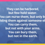 They can be harbored, but few hold water. You can nurse them, but only by holding them against someone else. You can carry them, but not with your arms. You can bury them, but not in the earth.