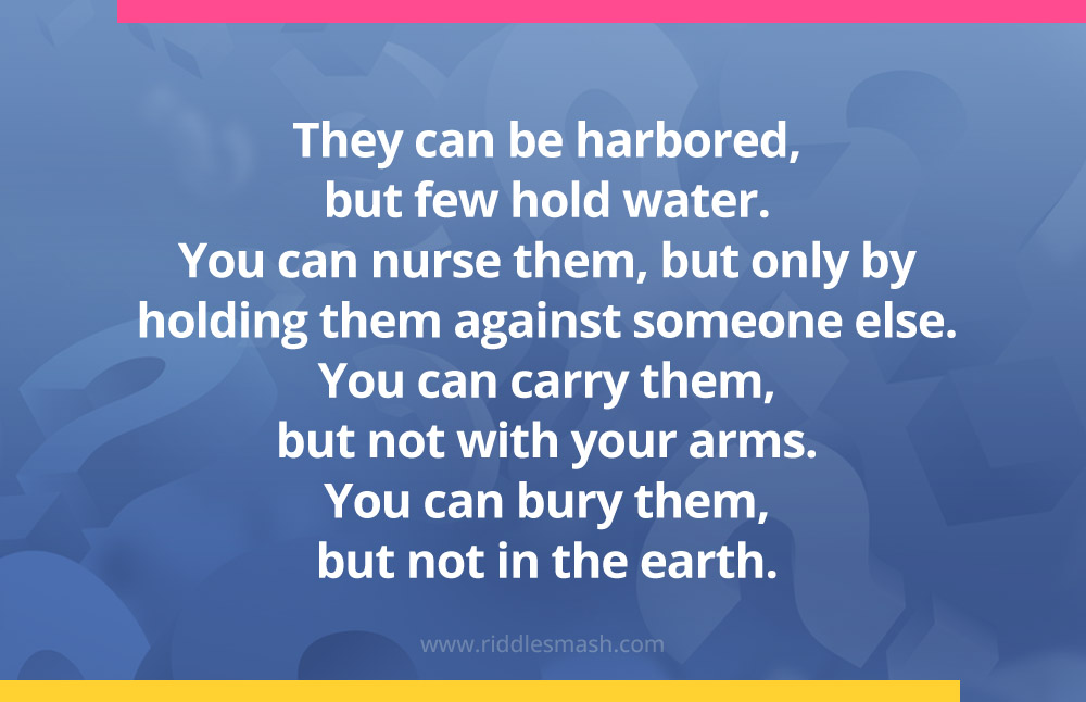 They can be harbored, but few hold water. You can nurse them, but only by holding them against someone else. You can carry them, but not with your arms. You can bury them, but not in the earth.