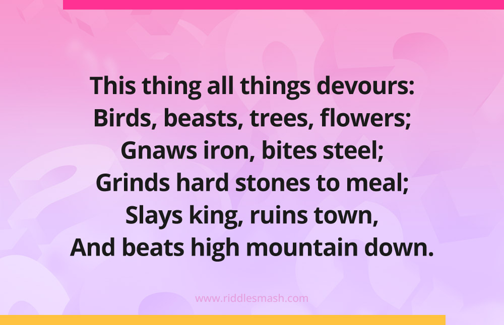 This thing all things devours: Birds, beasts, trees, flowers; Gnaws iron, bites steel; Grinds hard stones to meal; Slays king, ruins town, And beats high mountain down.