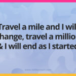 Travel a mile and I will change, travel a million and I will end as I started.