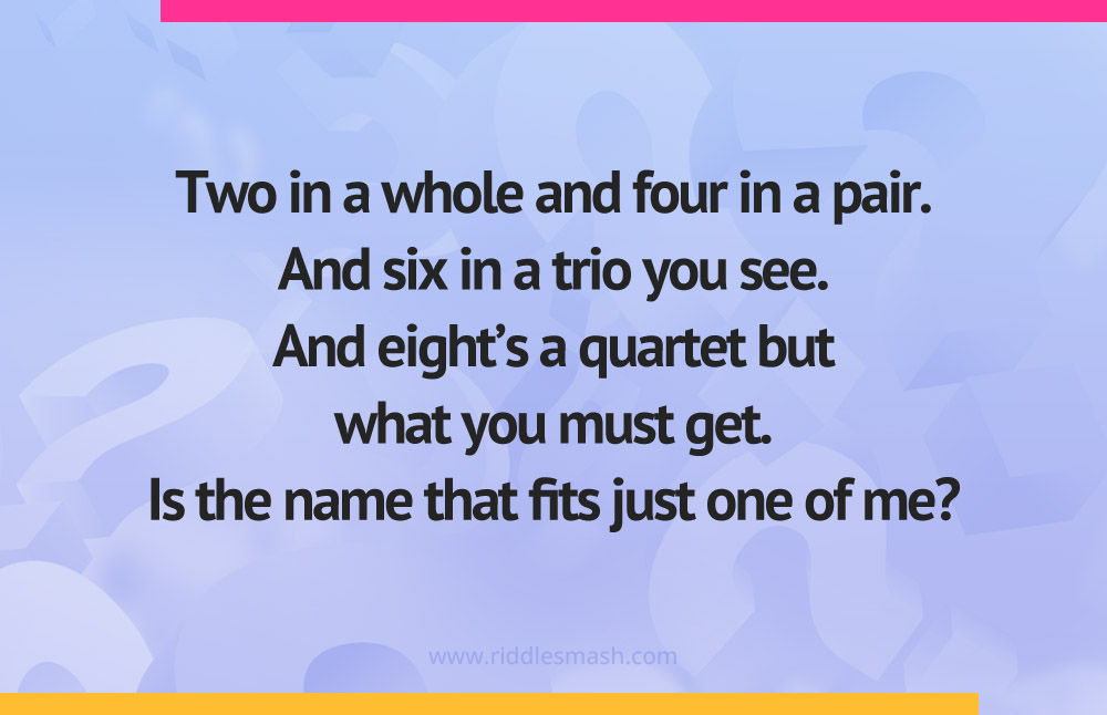 Two in a whole and four in a pair. And six in a trio you see. And eight's a quartet but what you must get. Is the name that fits just one of me?