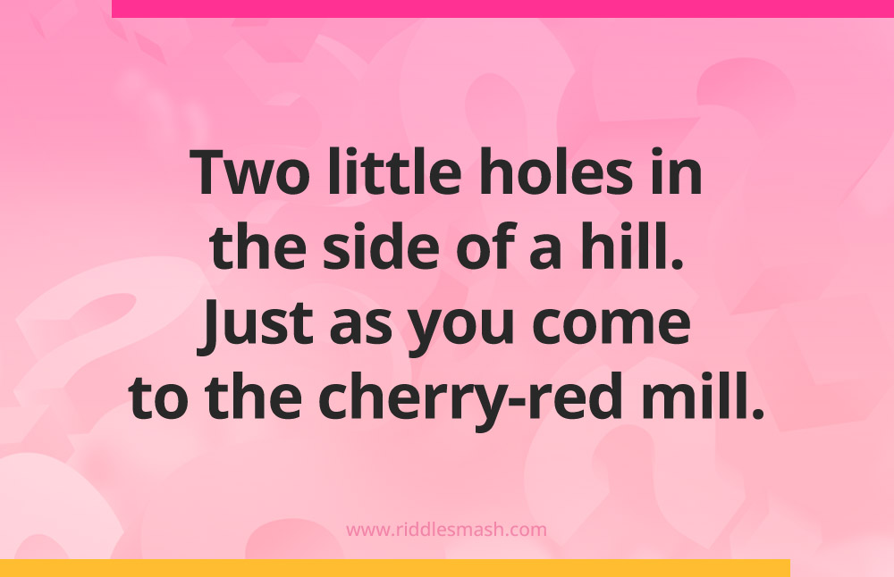 Two little holes in the side of a hill. Just as you come to the cherry-red mill.