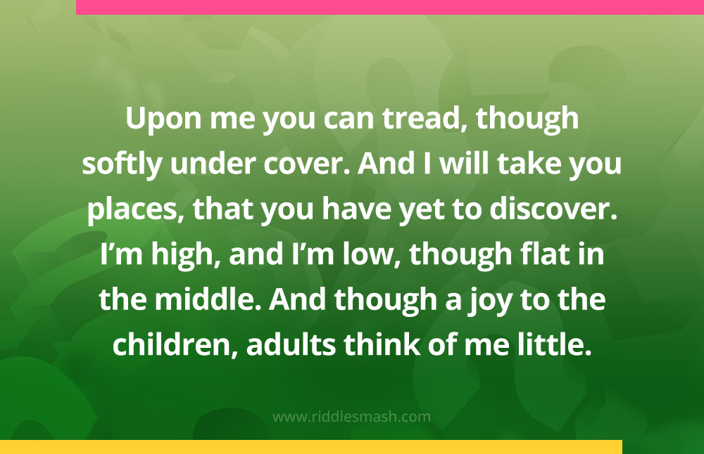 Upon me you can tread, though softly under cover. And I will take you places, that you have yet to discover. I'm high, and I'm low, though flat in the middle. And though a joy to the children, adults think of me little.
