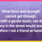 What force and strength cannot get through. I, with a gentle touch, can do. Many in the street would stand. Were I not a friend at hand.