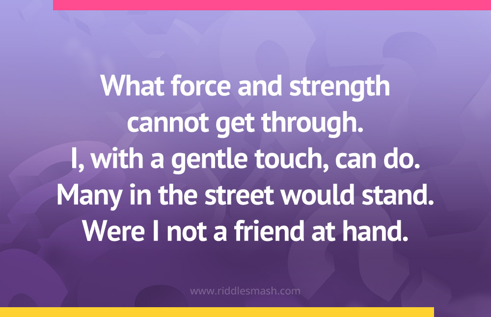 What force and strength cannot get through. I, with a gentle touch, can do. Many in the street would stand. Were I not a friend at hand.