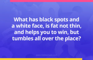 What has black spots and a white face, is fat not thin, and helps you to win, but tumbles all over the place?