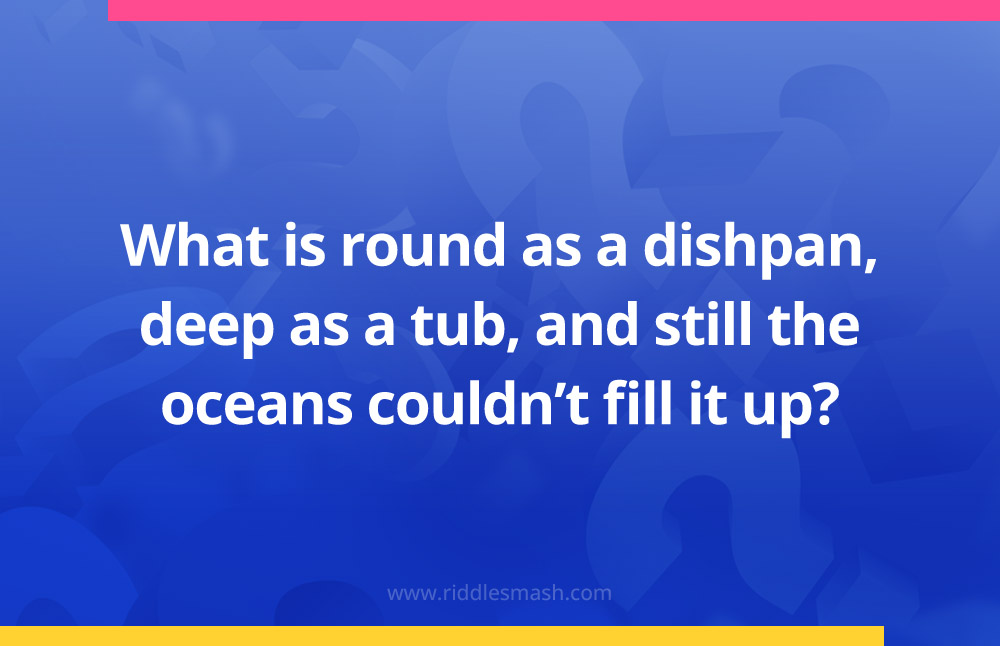 What is round as a dishpan, deep as a tub, and still the oceans couldn't fill it up?