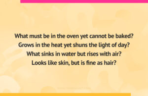 What must be in the oven yet cannot be baked? Grows in the heat yet shuns the light of day? What sinks in water but rises with air? Looks like skin, but is fine as hair?