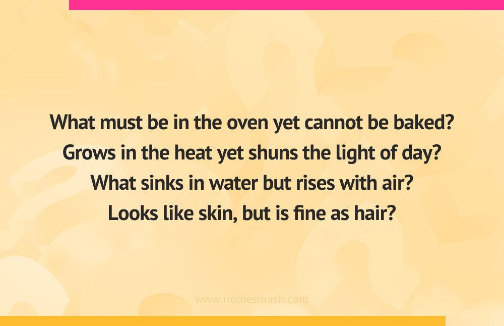 What must be in the oven yet cannot be baked? Grows in the heat yet shuns the light of day? What sinks in water but rises with air? Looks like skin, but is fine as hair?