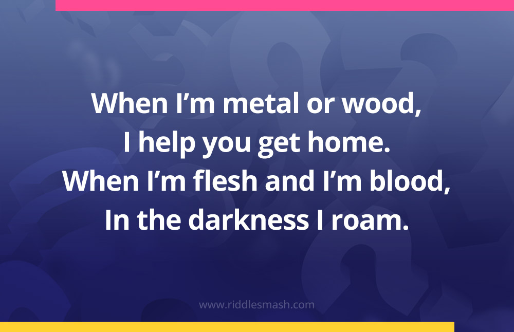 When I’m metal or wood, I help you get home. When I’m flesh and I’m blood, In the darkness I roam.