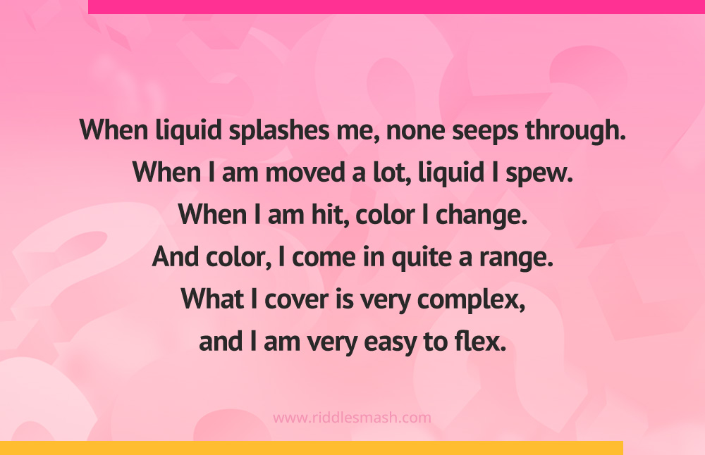 When liquid splashes me, none seeps through. When I am moved a lot, liquid I spew. When I am hit, color I change. And color, I come in quite a range. What I cover is very complex, and I am very easy to flex.