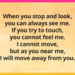 When you stop and look, you can always see me. If you try to touch, you cannot feel me. I cannot move, but as you near me, I will move away from you.